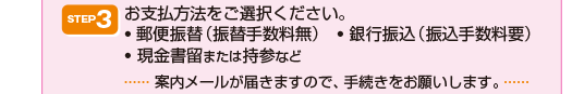 STEP3お支払方法をご選択ください。お支払方法をご選択ください。
    ? 郵便振替（振替手数料無）　? 銀行振込（振込手数料要）
    ? 現金書留または持参など（案内メールが届きますので、手続きをお願いします。）